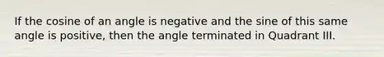 If the cosine of an angle is negative and the sine of this same angle is positive, then the angle terminated in Quadrant III.