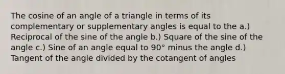 The cosine of an angle of a triangle in terms of its complementary or supplementary angles is equal to the a.) Reciprocal of the sine of the angle b.) Square of the sine of the angle c.) Sine of an angle equal to 90° minus the angle d.) Tangent of the angle divided by the cotangent of angles