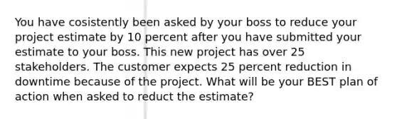 You have cosistently been asked by your boss to reduce your project estimate by 10 percent after you have submitted your estimate to your boss. This new project has over 25 stakeholders. The customer expects 25 percent reduction in downtime because of the project. What will be your BEST plan of action when asked to reduct the estimate?