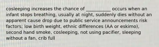 cosleeping increases the chance of ___________ occurs when an infant stops breathing, usually at night, suddenly dies without an apparent cause drop due to public service announcements risk factors; low birth weight, ethnic differences (AA or eskimo), second hand smoke, cosleeping, not using pacifier, sleeping without a fan, crib full