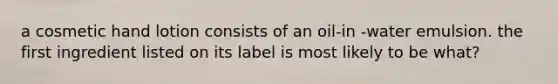 a cosmetic hand lotion consists of an oil-in -water emulsion. the first ingredient listed on its label is most likely to be what?