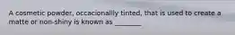 A cosmetic powder, occacionallly tinted, that is used to create a matte or non-shiny is known as ________