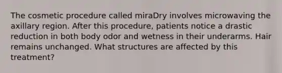 The cosmetic procedure called miraDry involves microwaving the axillary region. After this procedure, patients notice a drastic reduction in both body odor and wetness in their underarms. Hair remains unchanged. What structures are affected by this treatment?