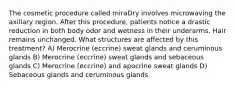 The cosmetic procedure called miraDry involves microwaving the axillary region. After this procedure, patients notice a drastic reduction in both body odor and wetness in their underarms. Hair remains unchanged. What structures are affected by this treatment? A) Merocrine (eccrine) sweat glands and ceruminous glands B) Merocrine (eccrine) sweat glands and sebaceous glands C) Merocrine (eccrine) and apocrine sweat glands D) Sebaceous glands and ceruminous glands