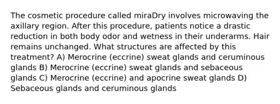 The cosmetic procedure called miraDry involves microwaving the axillary region. After this procedure, patients notice a drastic reduction in both body odor and wetness in their underarms. Hair remains unchanged. What structures are affected by this treatment? A) Merocrine (eccrine) sweat glands and ceruminous glands B) Merocrine (eccrine) sweat glands and sebaceous glands C) Merocrine (eccrine) and apocrine sweat glands D) Sebaceous glands and ceruminous glands