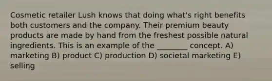 Cosmetic retailer Lush knows that doing what's right benefits both customers and the company. Their premium beauty products are made by hand from the freshest possible natural ingredients. This is an example of the ________ concept. A) marketing B) product C) production D) societal marketing E) selling