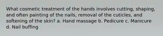 What cosmetic treatment of the hands involves cutting, shaping, and often painting of the nails, removal of the cuticles, and softening of the skin? a. Hand massage b. Pedicure c. Manicure d. Nail buffing