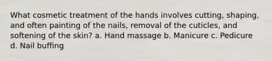 What cosmetic treatment of the hands involves cutting, shaping, and often painting of the nails, removal of the cuticles, and softening of the skin? a. Hand massage b. Manicure c. Pedicure d. Nail buffing