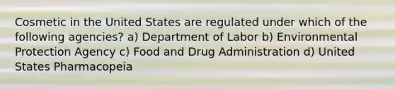 Cosmetic in the United States are regulated under which of the following agencies? a) Department of Labor b) Environmental Protection Agency c) Food and Drug Administration d) United States Pharmacopeia