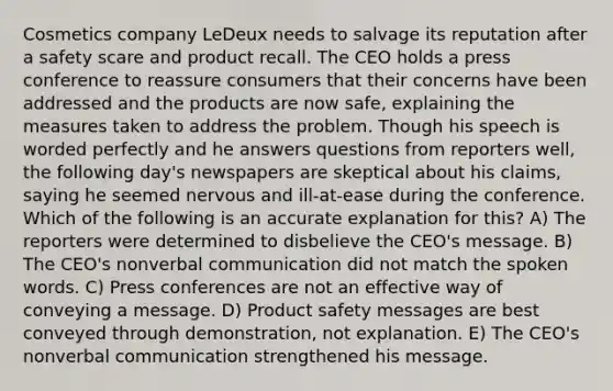 Cosmetics company LeDeux needs to salvage its reputation after a safety scare and product recall. The CEO holds a press conference to reassure consumers that their concerns have been addressed and the products are now safe, explaining the measures taken to address the problem. Though his speech is worded perfectly and he answers questions from reporters well, the following day's newspapers are skeptical about his claims, saying he seemed nervous and ill-at-ease during the conference. Which of the following is an accurate explanation for this? A) The reporters were determined to disbelieve the CEO's message. B) The CEO's nonverbal communication did not match the spoken words. C) Press conferences are not an effective way of conveying a message. D) Product safety messages are best conveyed through demonstration, not explanation. E) The CEO's nonverbal communication strengthened his message.