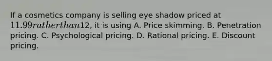 If a cosmetics company is selling eye shadow priced at 11.99 rather than12, it is using A. Price skimming. B. Penetration pricing. C. Psychological pricing. D. Rational pricing. E. Discount pricing.