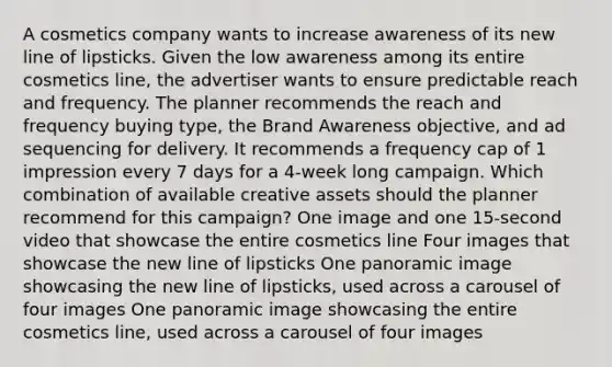 A cosmetics company wants to increase awareness of its new line of lipsticks. Given the low awareness among its entire cosmetics line, the advertiser wants to ensure predictable reach and frequency. The planner recommends the reach and frequency buying type, the Brand Awareness objective, and ad sequencing for delivery. It recommends a frequency cap of 1 impression every 7 days for a 4-week long campaign. Which combination of available creative assets should the planner recommend for this campaign? One image and one 15-second video that showcase the entire cosmetics line Four images that showcase the new line of lipsticks One panoramic image showcasing the new line of lipsticks, used across a carousel of four images One panoramic image showcasing the entire cosmetics line, used across a carousel of four images