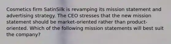 Cosmetics firm SatinSilk is revamping its mission statement and advertising strategy. The CEO stresses that the new mission statement should be market-oriented rather than product-oriented. Which of the following mission statements will best suit the company?