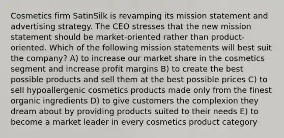 Cosmetics firm SatinSilk is revamping its mission statement and advertising strategy. The CEO stresses that the new mission statement should be market-oriented rather than product-oriented. Which of the following mission statements will best suit the company? A) to increase our market share in the cosmetics segment and increase profit margins B) to create the best possible products and sell them at the best possible prices C) to sell hypoallergenic cosmetics products made only from the finest organic ingredients D) to give customers the complexion they dream about by providing products suited to their needs E) to become a market leader in every cosmetics product category