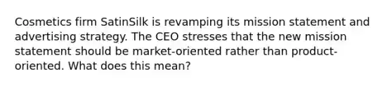 Cosmetics firm SatinSilk is revamping its mission statement and advertising strategy. The CEO stresses that the new mission statement should be market-oriented rather than product-oriented. What does this mean?