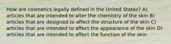 How are cosmetics legally defined in the United States? A) articles that are intended to alter the chemistry of the skin B) articles that are designed to affect the structure of the skin C) articles that are intended to affect the appearance of the skin D) articles that are intended to affect the function of the skin