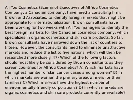 All You Cosmetics (Scenario) Executives of All You Cosmetics Company, a Canadian company, have hired a consulting firm, Brown and Associates, to identify foreign markets that might be appropriate for internationalization. Brown consultants have been working for two weeks with All You managers to identify the best foreign markets for the Canadian cosmetics company, which specializes in organic cosmetics and skin care products. So far, Brown consultants have narrowed down the list of countries to fifteen. However, the consultants need to eliminate unattractive markets and reduce the list to five nations, which will then be researched more closely. 47) Which of the following factors should most likely be considered by Brown consultants as they screen countries for All You Cosmetics? A) Which markets have the highest number of skin cancer cases among women? B) In which markets are women the primary breadwinners for their families? C) Which markets have the highest number of environmentally-friendly corporations? D) In which markets are organic cosmetics and skin care products currently unavailable?