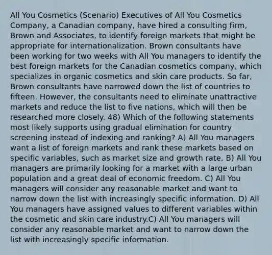 All You Cosmetics (Scenario) Executives of All You Cosmetics Company, a Canadian company, have hired a consulting firm, Brown and Associates, to identify foreign markets that might be appropriate for internationalization. Brown consultants have been working for two weeks with All You managers to identify the best foreign markets for the Canadian cosmetics company, which specializes in organic cosmetics and skin care products. So far, Brown consultants have narrowed down the list of countries to fifteen. However, the consultants need to eliminate unattractive markets and reduce the list to five nations, which will then be researched more closely. 48) Which of the following statements most likely supports using gradual elimination for country screening instead of indexing and ranking? A) All You managers want a list of foreign markets and rank these markets based on specific variables, such as market size and growth rate. B) All You managers are primarily looking for a market with a large urban population and a great deal of economic freedom. C) All You managers will consider any reasonable market and want to narrow down the list with increasingly specific information. D) All You managers have assigned values to different variables within the cosmetic and skin care industry.C) All You managers will consider any reasonable market and want to narrow down the list with increasingly specific information.