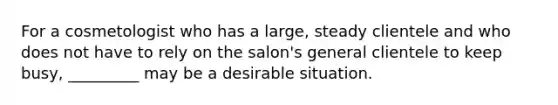 For a cosmetologist who has a large, steady clientele and who does not have to rely on the salon's general clientele to keep busy, _________ may be a desirable situation.