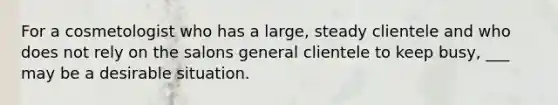 For a cosmetologist who has a large, steady clientele and who does not rely on the salons general clientele to keep busy, ___ may be a desirable situation.