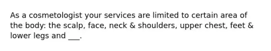 As a cosmetologist your services are limited to certain area of the body: the scalp, face, neck & shoulders, upper chest, feet & lower legs and ___.