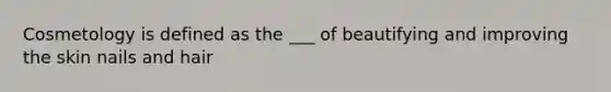 Cosmetology is defined as the ___ of beautifying and improving the skin nails and hair