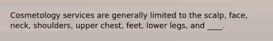 Cosmetology services are generally limited to the scalp, face, neck, shoulders, upper chest, feet, lower legs, and ____.