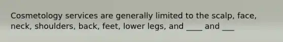 Cosmetology services are generally limited to the scalp, face, neck, shoulders, back, feet, lower legs, and ____ and ___