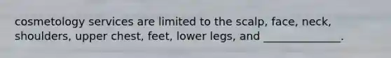 cosmetology services are limited to the scalp, face, neck, shoulders, upper chest, feet, lower legs, and ______________.