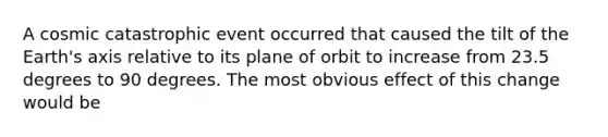 A cosmic catastrophic event occurred that caused the tilt of the Earth's axis relative to its plane of orbit to increase from 23.5 degrees to 90 degrees. The most obvious effect of this change would be