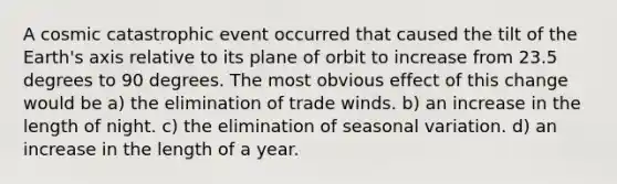 A cosmic catastrophic event occurred that caused the tilt of the Earth's axis relative to its plane of orbit to increase from 23.5 degrees to 90 degrees. The most obvious effect of this change would be a) the elimination of trade winds. b) an increase in the length of night. c) the elimination of seasonal variation. d) an increase in the length of a year.