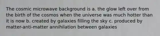 The cosmic microwave background is a. the glow left over from the birth of the cosmos when the universe was much hotter than it is now b. created by galaxies filling the sky c. produced by matter-anti-matter annihilation between galaxies