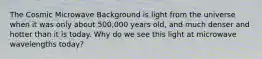 The Cosmic Microwave Background is light from the universe when it was only about 500,000 years old, and much denser and hotter than it is today. Why do we see this light at microwave wavelengths today?