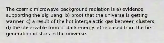 The cosmic microwave background radiation is a) evidence supporting the Big Bang. b) proof that the universe is getting warmer. c) a result of the hot intergalactic gas between clusters. d) the observable form of dark energy. e) released from the first generation of stars in the universe.