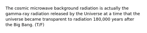 The cosmic microwave background radiation is actually the gamma-ray radiation released by the Universe at a time that the universe became transparent to radiation 180,000 years after the Big Bang. (T/F)