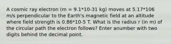 A cosmic ray electron (m = 9.1*10-31 kg) moves at 5.17*106 m/s perpendicular to the Earth's magnetic field at an altitude where field strength is 0.86*10-5 T. What is the radius r (in m) of the circular path the electron follows? Enter anumber with two digits behind the decimal point.