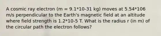 A cosmic ray electron (m = 9.1*10-31 kg) moves at 5.54*106 m/s perpendicular to the Earth's magnetic field at an altitude where field strength is 1.2*10-5 T. What is the radius r (in m) of the circular path the electron follows?