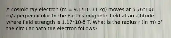 A cosmic ray electron (m = 9.1*10-31 kg) moves at 5.76*106 m/s perpendicular to the Earth's magnetic field at an altitude where field strength is 1.17*10-5 T. What is the radius r (in m) of the circular path the electron follows?