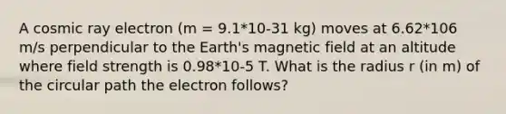 A cosmic ray electron (m = 9.1*10-31 kg) moves at 6.62*106 m/s perpendicular to the Earth's magnetic field at an altitude where field strength is 0.98*10-5 T. What is the radius r (in m) of the circular path the electron follows?