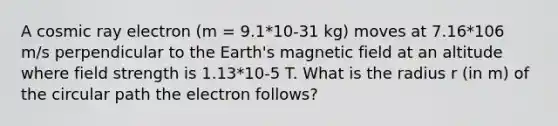 A cosmic ray electron (m = 9.1*10-31 kg) moves at 7.16*106 m/s perpendicular to the Earth's magnetic field at an altitude where field strength is 1.13*10-5 T. What is the radius r (in m) of the circular path the electron follows?