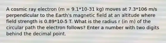 A cosmic ray electron (m = 9.1*10-31 kg) moves at 7.3*106 m/s perpendicular to the Earth's magnetic field at an altitude where field strength is 0.89*10-5 T. What is the radius r (in m) of the circular path the electron follows? Enter a number with two digits behind the <a href='https://www.questionai.com/knowledge/kuXXuLpqqD-decimal-point' class='anchor-knowledge'>decimal point</a>.