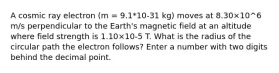 A cosmic ray electron (m = 9.1*10-31 kg) moves at 8.30×10^6 m/s perpendicular to the Earth's magnetic field at an altitude where field strength is 1.10×10-5 T. What is the radius of the circular path the electron follows? Enter a number with two digits behind the decimal point.