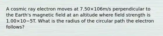 A cosmic ray electron moves at 7.50×106m/s perpendicular to the Earth's magnetic field at an altitude where field strength is 1.00×10−5T. What is the radius of the circular path the electron follows?