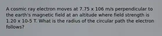 A cosmic ray electron moves at 7.75 x 106 m/s perpendicular to the earth's magnetic field at an altitude where field strength is 1.20 x 10-5 T. What is the radius of the circular path the electron follows?