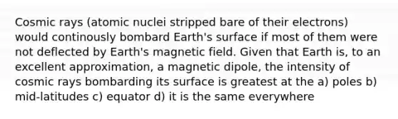 Cosmic rays (atomic nuclei stripped bare of their electrons) would continously bombard Earth's surface if most of them were not deflected by Earth's magnetic field. Given that Earth is, to an excellent approximation, a magnetic dipole, the intensity of cosmic rays bombarding its surface is greatest at the a) poles b) mid-latitudes c) equator d) it is the same everywhere