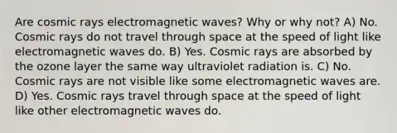 Are cosmic rays electromagnetic waves? Why or why not? A) No. Cosmic rays do not travel through space at the speed of light like electromagnetic waves do. B) Yes. Cosmic rays are absorbed by the ozone layer the same way ultraviolet radiation is. C) No. Cosmic rays are not visible like some electromagnetic waves are. D) Yes. Cosmic rays travel through space at the speed of light like other electromagnetic waves do.