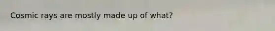 Cosmic rays are mostly made up of what?