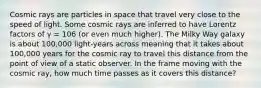 Cosmic rays are particles in space that travel very close to the speed of light. Some cosmic rays are inferred to have Lorentz factors of γ = 106 (or even much higher). The Milky Way galaxy is about 100,000 light-years across meaning that it takes about 100,000 years for the cosmic ray to travel this distance from the point of view of a static observer. In the frame moving with the cosmic ray, how much time passes as it covers this distance?