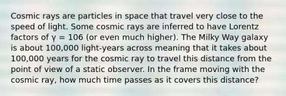 Cosmic rays are particles in space that travel very close to the speed of light. Some cosmic rays are inferred to have Lorentz factors of γ = 106 (or even much higher). The Milky Way galaxy is about 100,000 light-years across meaning that it takes about 100,000 years for the cosmic ray to travel this distance from the point of view of a static observer. In the frame moving with the cosmic ray, how much time passes as it covers this distance?