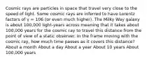 Cosmic rays are particles in space that travel very close to the speed of light. Some cosmic rays are inferred to have Lorentz factors of γ = 106 (or even much higher). The Milky Way galaxy is about 100,000 light-years across meaning that it takes about 100,000 years for the cosmic ray to travel this distance from the point of view of a static observer. In the frame moving with the cosmic ray, how much time passes as it covers this distance? About a month About a day About a year About 10 years About 100,000 years